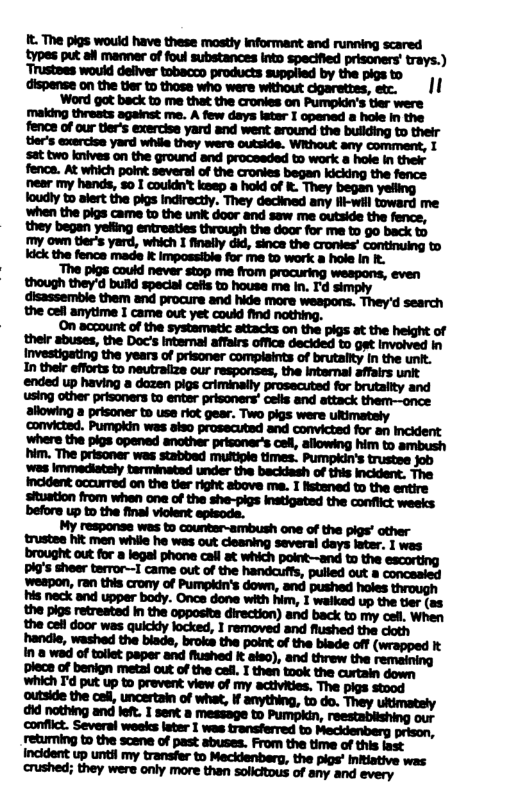 and the cefl anytime I came out yet could find nothing. On account of the systematic attacks on the pigs at the height of the Doc’s Intemai affairs office decided to get Involved in the years of prisoner complaints of brutailty In the unit. before up o the final violent episode. My response wes to countar-ambush one of the pigs’ other trustee hit men while he was out clesning several days later. I wes